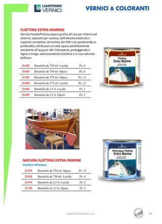 FLATTING EXTRA MARINO
Vernice fondo/finitura opaca pronta all'uso per interno ed
esterno, speciale per nautica, dall'elevata elasticità e
capacità riempitiva. Arricchita con filtri UV, penetrando in
profondità, attribuisce un velo opaco perfettamente
resistente all'acqua e alle intemperie, proteggendo il
legno a lungo, valorizzandone l'estetica e la sua naturale
bellezza.

 21182     Barattolo da 750 ml. Lucido             Pz. 6
 21183     Barattolo da 750 ml. Opaco              Pz. 6
 21181     Barattolo da 375 ml. Opaco             Pz. 12
 21180     Barattolo da 375 ml. Lucido            Pz. 12
 21184     Barattolo da 2,5 lt. Lucido             Pz. 2
 21185     Barattolo da 2,5 lt. Opaco              Pz. 2




 NATURA FLATTING EXTRA MARINE
 Inodore all’acqua.
   21193     Barattolo da 750 ml. Opaco            Pz. 12
   21192     Barattolo da 750 ml. Lucido           Pz. 6
   21194     Barattolo da 2,5 lt. Lucido           Pz. 2
   21195     Barattolo da 2,5 lt. Opaco            Pz. 2




                                         Liantonio Vernici s.r.l.   54
 