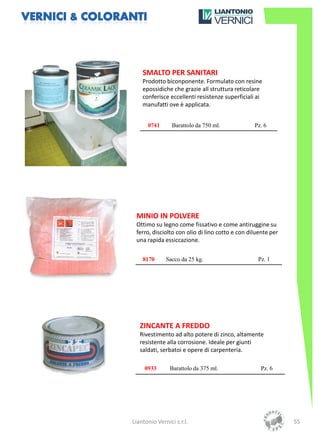 SMALTO PER SANITARI
    Prodotto biconponente. Formulato con resine
    epossidiche che grazie all struttura reticolare
    conferisce eccellenti resistenze superficiali ai
    manufatti ove è applicata.


      0741       Barattolo da 750 ml.            Pz. 6




 MINIO IN POLVERE
 Ottimo su legno come fissativo e come antiruggine su
 ferro, disciolto con olio di lino cotto e con diluente per
 una rapida essiccazione.

    8170      Sacco da 25 kg.                     Pz. 1




   ZINCANTE A FREDDO
   Rivestimento ad alto potere di zinco, altamente
   resistente alla corrosione. Ideale per giunti
   saldati, serbatoi e opere di carpenteria.

     0933       Barattolo da 375 ml.               Pz. 6




Liantonio Vernici s.r.l.                                      55
 