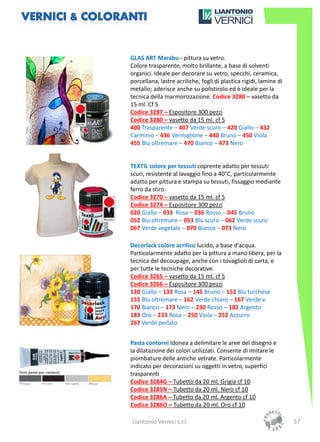 GLAS ART Marabu - pittura su vetro.
Colore trasparente, molto brillante, a base di solventi
organici. Ideale per decorare su vetro, specchi, ceramica,
porcellana, lastre acriliche, fogli di plastica rigidi, lamine di
metallo; aderisce anche su polistirolo ed è ideale per la
tecnica della marmorizzazione. Codice 3280 – vasetto da
15 ml. Cf 5
Codice 3287 – Espositore 300 pezzi
Codice 3280 – vasetto da 15 ml. cf 5
400 Trasparente – 407 Verde scuro – 420 Giallo – 432
Carminio – 436 Vermiglione – 440 Bruno – 450 Viola
455 Blu oltremare – 470 Bianco – 473 Nero


TEXTIL colore per tessuti coprente adatto per tessuti
scuri, resistente al lavaggio fino a 40°C, particolarmente
adatto per pittura e stampa su tessuti, fissaggio mediante
ferro da stiro.
Codice 3270 – vasetto da 15 ml. cf 5
Codice 3274 – Espositore 300 pezzi
020 Giallo – 033 Rosa – 036 Rosso – 045 Bruno
052 Blu oltremare – 053 Blu scuro – 062 Verde scuro
067 Verde vegetale – 070 Bianco – 073 Nero

Decorlack colore acrilico lucido, a base d'acqua.
Particolarmente adatto per la pittura a mano libera, per la
tecnica del decoupage, anche con i tovaglioli di carta, e
per tutte le tecniche decorative.
Codice 3265 – vasetto da 15 ml. cf 5
Codice 3266 – Espositore 300 pezzi
120 Giallo – 133 Rosa – 145 Bruno – 152 Blu turchese
155 Blu oltremare – 162 Verde chiaro – 167 Verde v.
170 Bianco – 173 Nero – 230 Rosso – 182 Argento
183 Oro – 233 Rosa – 250 Viola – 252 Azzurro
267 Verde perlato


Pasta contorni Idonea a delimitare le aree del disegno e
la dilatazione dei colori utilizzati. Consente di imitare le
piombature delle antiche vetrate. Particolarmente
indicato per decorazioni su oggetti in vetro, superfici
trasparenti
Codice 3284G – Tubetto da 20 ml. Grigia cf 10
Codice 3285N – Tubetto da 20 ml. Nero cf 10
Codice 3286A – Tubetto da 20 ml. Argento cf 10
Codice 3286O – Tubetto da 20 ml. Oro cf 10

Liantonio Vernici s.r.l.                                            57
 
