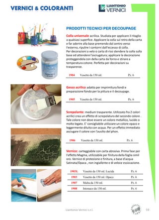 PRODOTTI TECNICI PER DECOUPAGE
Colla universale acrilica. Studiata per applicare il ritaglio
a qualsiasi superfice. Applicare la colla sul retro della carta
e far aderire alla base premendo dal centro verso
l'esterno, ripulire i contorni dall'eccesso di colla.
Per decorazioni a velo o carta di riso stendere la colla sulla
base ed attendere l'asciugatura; applicare la decorazione
proteggendola con della carta da forno e stirare a
temperatura cotone. Perfetta per decorazioni su
trasparenze.

  1904      Vasetto da 150 ml.                     Pz. 6



Gesso acrilico adatto per imprimItura fondi e
preparazione fondo per la pittura e il decoupage.

  1905      Vasetto da 150 ml.                     Pz. 6



Screpolante: medium trasparente. Utilizzato fra 2 colori
acrilici crea un effetto di screpolatura del secondo colore .
Tale colore non deve essere un colore metallico, lucido o
molto legato. E' consigliabile utilizzare un colore opaco e
leggermente diluito con acqua. Per un effetto immediato
asciugare il colore con l'ausilio del phon.

   1906      Vasetto da 150 ml.                   Pz. 6


Vernice: carteggiabile con carta abrasiva. Prima fase per
l'effetto Magma, utilizzabile per finitura della foglia simil
oro. Vernice di protezione e finitura, a base d'acqua
Satinata/Opaca , non ingiallente e di veloce essiccazione.

   1903L       Vasetto da 150 ml. Lucida             Pz. 6
    1903       Vasetto da 150 ml. Opaco              Pz. 6
    1907       Malta da 150 ml.                      Pz. 6
    1908       Intonaco da 150 ml.                   Pz. 6




Liantonio Vernici s.r.l.                                          59
 