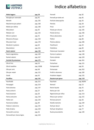 Indice alfabetico
Malta leggera                  pag. 59              Pennelli                  pag. 82
Maniglie per estensibili       pag. 95              Pennelli per belle arti   pag. 85
Martelli                       pag. 105             Pertiche telescopiche     pag. 93
Mascherine per polveri         pag. 168             Petrolio                  pag. 28
Matite per edilizia            pag. 108             Pinze                     pag. 107
Mescolatori                    pag. 92              Pistola per silicone      pag. 105
Metylan vari                   pag. 126             Pistola termica           pag. 106
Minio in polvere               pag. 55              Pittura decorativa        pag. 49
Missione all’acqua             pag. 158             Plafoni                   pag. 80
Misuratori laser               pag. 178             Plastica adesiva          pag. 286
Mordenti in polvere            pag. 64              Plastificanti             pag. 30
Moschettoni                    pag. 221             Polietilene               pag. 89
Nastri adesivi                 pag. 135             Polvere per tracciatori   pag. 104
Nastro segnaletico             pag. 109             Pomice in polvere         pag. 148
Numeri adesivi                 pag. 167             Pones colorate            pag. 220
Occhiali di protezione         pag. 171             Portabiti                 pag. 261
Olio di lino                   pag. 24              Portachiavi               pag. 221
Olio di vasellina              pag. 19/68           Portapennelli             pag. 93
Olio per armi                  pag. 68              Portascope                pag. 263
Olio per mobili                pag. 152             Profili in alluminio      pag. 200
Ossidi                         pag. 63              Proiettori alogeni        pag. 235
Paraffina                      pag. 161             Rasatore per gesso        pag. 110
Parafreddi                     pag. 215             Raschietti                pag. 98/99
Paraspigoli                    pag. 219             Removil                   pag. 13
Pasta abrasiva                 pag. 147             Resina liquida            pag. 35
Pasta contorni                 pag. 57              Retina per rulli          pag. 93
Pasta lavamani                 pag. 20              Rigenerante per infissi   pag. 153
Patina anticante               pag. 159             Ritocco per sanitari      pag. 231
Pattex vari                    pag. 126             Rinnova paraurti          pag. 66
Pavimento bollato              pag. 89              Rotelle metriche          pag. 109
Pedane in alluminio            pag. 191             Rulli per decori          pag. 79
Pelle di daino                 pag. 234             Rulli per idropitture     pag. 77
Pennarelli a vernice           pag. 56              Ruote pneumatiche         pag. 199
Pennarelli per ritocco legno   pag. 163




                                    Liantonio Vernici s.r.l.                               7
 