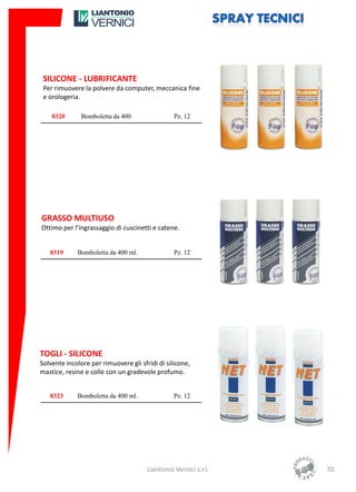 SILICONE - LUBRIFICANTE
 Per rimuovere la polvere da computer, meccanica fine
 e orologeria.

    8320       Bomboletta da 400                 Pz. 12




GRASSO MULTIUSO
Ottimo per l’ingrassaggio di cuscinetti e catene.


   8319      Bomboletta da 400 ml.               Pz. 12




TOGLI - SILICONE
Solvente incolore per rimuovere gli sfridi di silicone,
mastice, resine e colle con un gradevole profumo.


   8323      Bomboletta da 400 ml.               Pz. 12




                                       Liantonio Vernici s.r.l.   70
 