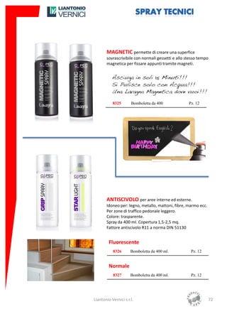 MAGNETIC permette di creare una superfice
       sovrascrivibile con normali gessetti e allo stesso tempo
       magnetica per fissare appunti tramite magneti.




           8325       Bomboletta da 400             Pz. 12




       ANTISCIVOLO per aree interne ed esterne.
       Idoneo per: legno, metallo, mattoni, fibre, marmo ecc.
       Per zone di traffico pedonale leggero.
       Colore: trasparente.
       Spray da 400 ml. Copertura 1,5-2,5 mq.
       Fattore antiscivolo R11 a norma DIN 51130


         Fluorescente
           8326       Bomboletta da 400 ml.          Pz. 12


         Normale
           8327       Bomboletta da 400 ml.          Pz. 12




Liantonio Vernici s.r.l.                                          72
 