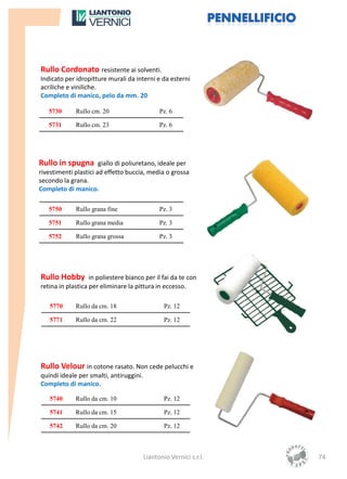 Rullo Cordonato resistente ai solventi.
Indicato per idropitture murali da interni e da esterni
acriliche e viniliche.
Completo di manico, pelo da mm. 20

   5730      Rullo cm. 20                      Pz. 6

   5731      Rullo cm. 23                      Pz. 6




Rullo in spugna giallo di poliuretano, ideale per
rivestimenti plastici ad effetto buccia, media o grossa
secondo la grana.
Completo di manico.

   5750      Rullo grana fine                  Pz. 3

   5751      Rullo grana media                 Pz. 3

   5752      Rullo grana grossa                Pz. 3




Rullo Hobby in poliestere bianco per il fai da te con
retina in plastica per eliminare la pittura in eccesso.

   5770      Rullo da cm. 18                     Pz. 12

   5771      Rullo da cm. 22                     Pz. 12




Rullo Velour in cotone rasato. Non cede pelucchi e
quindi ideale per smalti, antiruggini.
Completo di manico.

   5740      Rullo da cm. 10                     Pz. 12

   5741      Rullo da cm. 15                     Pz. 12

   5742      Rullo da cm. 20                     Pz. 12



                                         Liantonio Vernici s.r.l.   74
 