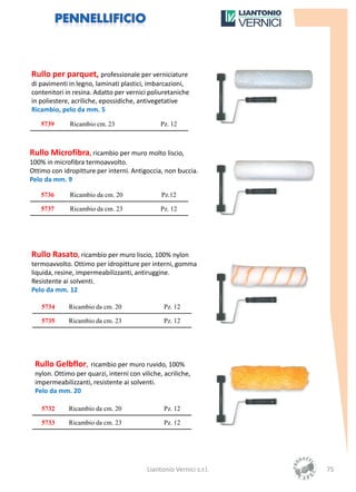Rullo per parquet, professionale per verniciature
di pavimenti in legno, laminati plastici, imbarcazioni,
contenitori in resina. Adatto per vernici poliuretaniche
in poliestere, acriliche, epossidiche, antivegetative
Ricambio, pelo da mm. 5

   5739       Ricambio cm. 23                  Pz. 12



Rullo Microfibra, ricambio per muro molto liscio,
100% in microfibra termoavvolto.
Ottimo con idropitture per interni. Antigoccia, non buccia.
Pelo da mm. 9

   5736       Ricambio da cm. 20               Pz.12

   5737       Ricambio da cm. 23               Pz. 12




Rullo Rasato, ricambio per muro liscio, 100% nylon
termoavvolto. Ottimo per idropitture per interni, gomma
liquida, resine, impermeabilizzanti, antiruggine.
Resistente ai solventi.
Pelo da mm. 12

    5734     Ricambio da cm. 20                 Pz. 12

    5735     Ricambio da cm. 23                 Pz. 12




 Rullo Gelbflor, ricambio per muro ruvido, 100%
 nylon. Ottimo per quarzi, interni con viliche, acriliche,
 impermeabilizzanti, resistente ai solventi.
 Pelo da mm. 20

    5732     Ricambio da cm. 20                 Pz. 12

    5733     Ricambio da cm. 23                 Pz. 12




                                          Liantonio Vernici s.r.l.   75
 