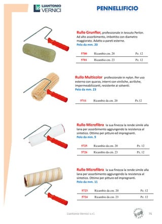 Rullo Grunflor, professionale in tessuto Perlon.
        Ad alto assorbimento, imbottito con diametro
        maggiorato. Adatto a pareti esterne.
        Pelo da mm. 20

           5700        Ricambio cm. 20                Pz. 12

           5701        Ricambio cm. 23                Pz. 12




      Rullo Multicolor professionale in nylon. Per uso
      esterno con quarzo, interni con viniliche, acriliche,
      impermeabilizzanti, resistente ai solventi.
      Pelo da mm. 23


           5711       Ricambio da cm. 20             Pz.12




        Rullo Microfibra la sua finezza la rende simile alla
        lana per assorbimento aggiungendo la resistenza al
        sintetico. Ottimo per pitture ed impregnanti.
        Pelo da mm. 9

            5725      Ricambio da cm. 20               Pz. 12

            5726      Ricambio da cm. 23               Pz. 12




        Rullo Microfibra la sua finezza la rende simile alla
        lana per assorbimento aggiungendo la resistenza al
        sintetico. Ottimo per pitture ed impregnanti.
        Pelo da mm. 11

            5723       Ricambio da cm. 20                 Pz. 12

            5724       Ricambio da cm. 23                 Pz. 12




Liantonio Vernici s.r.l.                                           76
 