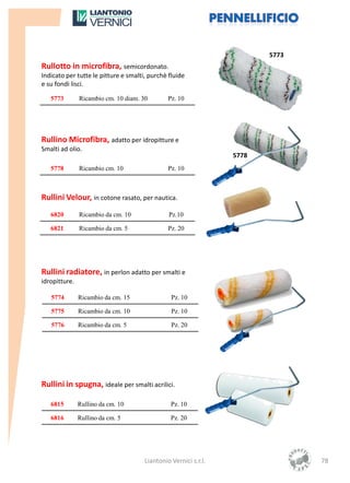 5773
Rullotto in microfibra, semicordonato.
Indicato per tutte le pitture e smalti, purchè fluide
e su fondi lisci.

   5773        Ricambio cm. 10 diam. 30        Pz. 10




Rullino Microfibra, adatto per idropitture e
Smalti ad olio.
                                                                 5778
   5778        Ricambio cm. 10                 Pz. 10



Rullini Velour, in cotone rasato, per nautica.
   6820        Ricambio da cm. 10              Pz.10

   6821        Ricambio da cm. 5               Pz. 20




Rullini radiatore, in perlon adatto per smalti e
idropitture.

   5774        Ricambio da cm. 15               Pz. 10

   5775        Ricambio da cm. 10               Pz. 10

   5776        Ricambio da cm. 5                Pz. 20




Rullini in spugna, ideale per smalti acrilici.

   6815        Rullino da cm. 10                Pz. 10

   6816        Rullino da cm. 5                 Pz. 20




                                      Liantonio Vernici s.r.l.                 78
 