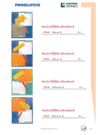 Rullo Effetto Struttura
   5799.08      Rullo cm. 20      Pz. 1




 Rullo Effetto Struttura
   5799.05      Rullo cm. 20      Pz.1




 Rullo Effetto Struttura
    5799.06     Rullo da cm. 20     Pz. 1




  Rullo Effetto Struttura
    5799.07     Rullo da cm. 20    Pz. 1




Liantonio Vernici s.r.l.                    79
 