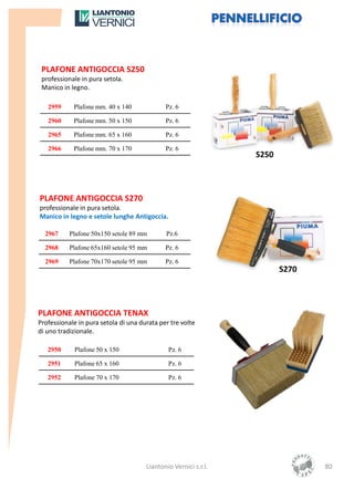 PLAFONE ANTIGOCCIA S250
 professionale in pura setola.
 Manico in legno.

   2959     Plafone mm. 40 x 140             Pz. 6

   2960     Plafone mm. 50 x 150             Pz. 6

   2965     Plafone mm. 65 x 160             Pz. 6

   2966     Plafone mm. 70 x 170             Pz. 6
                                                                 S250



PLAFONE ANTIGOCCIA S270
professionale in pura setola.
Manico in legno e setole lunghe Antigoccia.

  2967     Plafone 50x150 setole 89 mm       Pz.6

  2968     Plafone 65x160 setole 95 mm       Pz. 6

  2969     Plafone 70x170 setole 95 mm       Pz. 6
                                                                        S270



PLAFONE ANTIGOCCIA TENAX
Professionale in pura setola di una durata per tre volte
di uno tradizionale.

   2950     Plafone 50 x 150                  Pz. 6

   2951     Plafone 65 x 160                  Pz. 6

   2952     Plafone 70 x 170                  Pz. 6




                                      Liantonio Vernici s.r.l.                 80
 