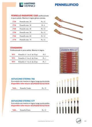 PENNELLO RADIATORE S160 professionale
 in pura setola. Manico in legno ghiera ramata.
   2720     Pennello mm. 20                    Pz. 12

   2730     Pennello mm. 30                     Pz. 6

   2740     Pennello mm. 40                    Pz. 12

   2750     Pennello mm. 50                    Pz. 12

   2760     Pennello mm. 60                    Pz. 12

   2770     Pennello mm. 70                    Pz. 12



STANDARINI
Professionale in pura setola. Manico in legno.

 7871     Pennello n° 1 in cf. da 24 pz.          Pz.1

 7872     Pennello n° 4 in cf. da 24 pz.          Pz. 1

 7873     Pennello n° 3 in cf. da 24 pz.          Pz. 1




 ASTUCCINO ETERNA 766
 Pura setola con manico in legno lungo punta tonda.
 Disponibile nelle misure: 0/2/4/6/8/10/12/14/16

  7410…      Pennello Tondo                     Pz. 12




 ASTUCCINO ETERNA 577
 Pura setola con manico in legno lungo punta piatta.
 Disponibile nelle misure: 0/2/4/6/8/10/12/14/16

  7400…      Pennello Piatto                    Pz. 12




                                           Liantonio Vernici s.r.l.   84
 