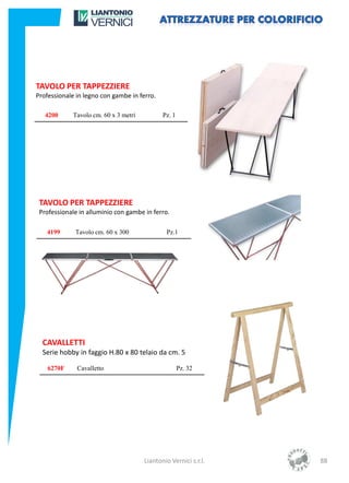 TAVOLO PER TAPPEZZIERE
Professionale in legno con gambe in ferro.

   4200      Tavolo cm. 60 x 3 metri          Pz. 1




 TAVOLO PER TAPPEZZIERE
 Professionale in alluminio con gambe in ferro.

   4199      Tavolo cm. 60 x 300               Pz.1




  CAVALLETTI
  Serie hobby in faggio H.80 x 80 telaio da cm. 5

    6270F     Cavalletto                              Pz. 32




                                       Liantonio Vernici s.r.l.   88
 