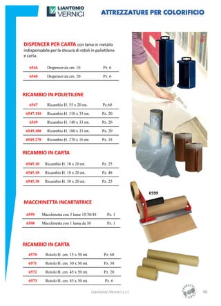DISPENCER PER CARTA con lama in metallo
indispensabile per la stesura di rotoli in polietilene
e carta.

   6546        Dispenser da cm. 10                Pz. 6

   6548        Dispenser da cm. 20                Pz. 6



RICAMBIO IN POLIETILENE
   6547        Ricambio H. 55 x 20 mt.            Pz.60

 6547.110      Ricambio H. 110 x 33 mt.          Pz. 20

   6549        Ricambio H. 140 x 33 mt.          Pz. 20

 6549.180      Ricambio H. 180 x 33 mt.          Pz. 20

 6549.270      Ricambio H. 270 x 16 mt.          Pz. 18


RICAMBIO IN CARTA
 6545.10     Ricambio H. 10 x 20 mt.             Pz. 25

 6545.18     Ricambio H. 18 x 20 mt.             Pz. 48

 6545.30     Ricambio H. 30 x 20 mt.             Pz. 25

                                                                      6599

MACCHINETTA INCARTATRICE

 6599       Macchinetta con 3 lame 15/30/45         Pz. 1

 6598       Macchinetta con 1 lama da 30            Pz. 1




RICAMBIO IN CARTA
  6570        Rotolo H. cm. 15 x 50 mt.           Pz. 60

  6571        Rotolo H. cm. 30 x 50 mt.           Pz. 30

  6572        Rotolo H. cm. 45 x 50 mt.           Pz. 20

  6573        Rotolo H. cm. 85 x 50 mt.            Pz. 6

                                           Liantonio Vernici s.r.l.          90
 