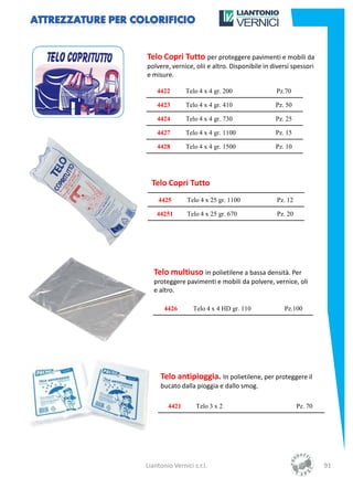 Telo Copri Tutto per proteggere pavimenti e mobili da
polvere, vernice, olii e altro. Disponibile in diversi spessori
e misure.

    4422       Telo 4 x 4 gr. 200               Pz.70

    4423       Telo 4 x 4 gr. 410               Pz. 50

    4424       Telo 4 x 4 gr. 730               Pz. 25

    4427       Telo 4 x 4 gr. 1100              Pz. 15

    4428       Telo 4 x 4 gr. 1500              Pz. 10




  Telo Copri Tutto
    4425        Telo 4 x 25 gr. 1100             Pz. 12

    44251       Telo 4 x 25 gr. 670              Pz. 20




   Telo multiuso in polietilene a bassa densità. Per
   proteggere pavimenti e mobili da polvere, vernice, oli
   e altro.

       4426       Telo 4 x 4 HD gr. 110            Pz.100




     Telo antipioggia. In polietilene, per proteggere il
     bucato dalla pioggia e dallo smog.

        4421       Telo 3 x 2                             Pz. 70




Liantonio Vernici s.r.l.                                           91
 
