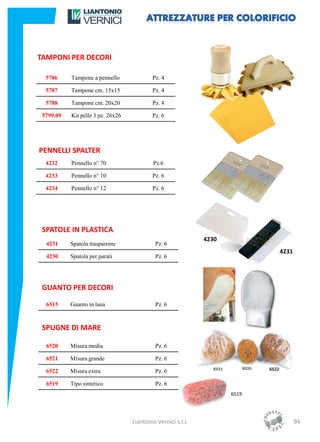 TAMPONI PER DECORI

  5786     Tampone a pennello              Pz. 4

  5787     Tampone cm. 15x15               Pz. 4

  5788     Tampone cm. 20x20               Pz. 4

 5799.09   Kit pelle 3 pz. 26x26           Pz. 6




PENNELLI SPALTER
  4232     Pennello n° 70                   Pz.6

  4233     Pennello n° 10                  Pz. 6

  4234     Pennello n° 12                  Pz. 6




 SPATOLE IN PLASTICA
                                                              4230
  4231     Spatola trasparente              Pz. 6
                                                                            4231
  4230     Spatola per parati               Pz. 6




 GUANTO PER DECORI

  6515     Guanto in lana                   Pz. 6



 SPUGNE DI MARE

  6520     Misura media                     Pz. 6

  6521     Misura grande                    Pz. 6

  6522     Misura extra                     Pz. 6

  6519     Tipo sintetico                   Pz. 6
                                                                     6519




                                   Liantonio Vernici s.r.l.                        94
 