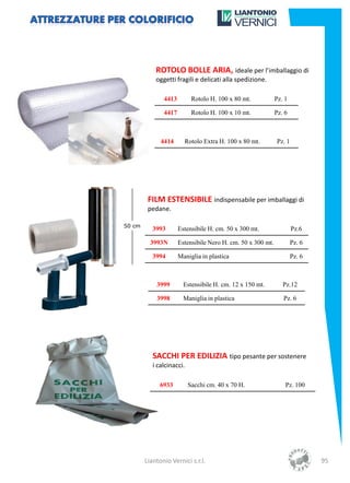ROTOLO BOLLE ARIA, ideale per l’imballaggio di
    oggetti fragili e delicati alla spedizione.

       4413         Rotolo H. 100 x 80 mt.           Pz. 1

       4417         Rotolo H. 100 x 10 mt.           Pz. 6



      4414      Rotolo Extra H. 100 x 80 mt.         Pz. 1




 FILM ESTENSIBILE indispensabile per imballaggi di
 pedane.

   3993       Estensibile H. cm. 50 x 300 mt.                Pz.6

  3993N       Estensibile Nero H. cm. 50 x 300 mt.           Pz. 6

   3994       Maniglia in plastica                           Pz. 6



    3999        Estensibile H. cm. 12 x 150 mt.         Pz.12

    3998        Maniglia in plastica                    Pz. 6




   SACCHI PER EDILIZIA tipo pesante per sostenere
   i calcinacci.

      6933         Sacchi cm. 40 x 70 H.                 Pz. 100




Liantonio Vernici s.r.l.                                             95
 