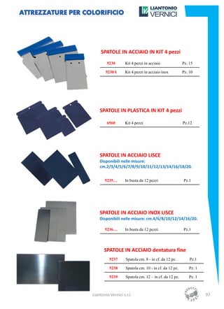 SPATOLE IN ACCIAIO IN KIT 4 pezzi
        5230        Kit 4 pezzi in acciaio              Pz. 15

        5230 I      Kit 4 pezzi in acciaio inox         Pz. 10




    SPATOLE IN PLASTICA IN KIT 4 pezzi

        6560        Kit 4 pezzi                         Pz.12




    SPATOLE IN ACCIAIO LISCE
    Disponibili nelle misure:
    cm.2/3/4/5/6/7/8/9/10/11/12/13/14/16/18/20.


       5235…        In busta da 12 pezzi                Pz.1




    SPATOLE IN ACCIAIO INOX LISCE
    Disponibili nelle misure: cm.4/6/8/10/12/14/16/20.

       5236…        In busta da 12 pezzi                Pz.1




       SPATOLE IN ACCIAIO dentatura fine
          5237      Spatola cm. 8 - in cf. da 12 pz.        Pz.1

          5238      Spatola cm. 10 - in cf. da 12 pz.      Pz. 1

          5239      Spatola cm. 12 – in cf. da 12 pz.      Pz. 1



Liantonio Vernici s.r.l.                                           97
 