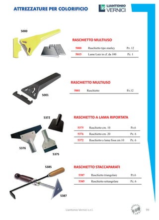 5000

                              RASCHIETTO MULTIUSO
                                 5000       Raschietto tipo stanley          Pz. 12

                                 5015       Lame Lutz in cf. da 100          Pz. 1




                             RASCHIETTO MULTIUSO
                                5001       Raschietto                        Pz.12
       5001




       5372                     RASCHIETTO A LAMA RIPORTATA

                                   5375      Raschietto cm. 10                  Pz.6

                                   5376      Raschietto cm. 20                  Pz. 6

                                   5372      Raschietto a lama fissa cm.10      Pz. 6

5376
               5375


        5385                    RASCHIETTO STACCAPARATI
                                    5387       Raschietto triangolare           Pz.6

                                    5385       Raschietto rettangolare          Pz. 6



                      5387



                         Liantonio Vernici s.r.l.                                       99
 