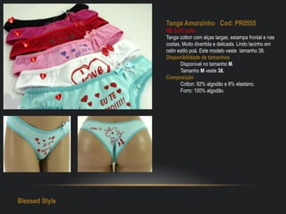 Tanga Amorzinho Cod: PR0555
R$: 6,00 cada
Tanga cotton com alças largas, estampa frontal e nas
costas. Muito divertida e delicada. Lindo lacinho em
cetin estilo poá. Este modelo veste tamanho 38.
Disponibilidade de tamanhos
Disponível no tamanho M.
Tamanho M veste 38.
Composição
Cotton: 92% algodão e 8% elastano.
Forro: 100% algodão.
Blessed Style
 