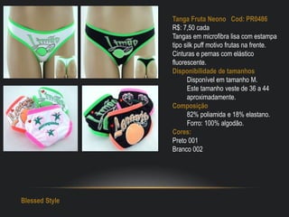 Tanga Fruta Neono Cod: PR0486
R$: 7,50 cada
Tangas em microfibra lisa com estampa
tipo silk puff motivo frutas na frente.
Cinturas e pernas com elástico
fluorescente.
Disponibilidade de tamanhos
Disponível em tamanho M.
Este tamanho veste de 36 a 44
aproximadamente.
Composição
82% poliamida e 18% elastano.
Forro: 100% algodão.
Cores:
Preto 001
Branco 002
Blessed Style
 