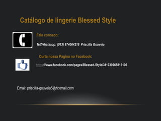 Catálogo de lingerie Blessed Style
Fale conosco:
Tel/Whatsapp: (013) 974064218 Priscilla Gouveia
https://www.facebook.com/pages/Blessed-Style/311939268816106
Curta nossa Pagina no Facebook:
Email: priscilla-gouveia5@hotmail.com
 