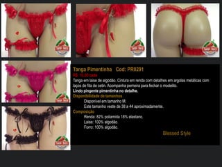 Tanga Pimentinha Cod: PR0291
R$: 10,00 cada
Tanga em laise de algodão. Cintura em renda com detalhes em argolas metálicas com
laços de fita de cetin. Acompanha perneira para fechar o modelito.
Lindo pingente pimentinha no detalhe.
Disponibilidade de tamanhos
Disponível em tamanho M.
Este tamanho veste de 38 a 44 aproximadamente.
Composição
Renda: 82% poliamida 18% elastano.
Laise: 100% algodão.
Forro: 100% algodão.
Blessed Style
 