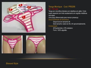 Tanga Monique Cod: PR0298
R$: 7,00 cada
Tanga em microfibra listrada com detalhes em gliter. Corte
super especial com lindo acabamento em argolas metálicas
nas alças.
Uma peça diferenciada para marcar presença.
Disponibilidade de tamanhos
Disponível em tamanho M.
Este tamanho veste de 38 a 44 aproximadamente.
Composição
82%poliamida e 18% elastano
Forro: 100% algodão.
Blessed Style
 
