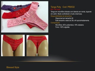Tanga Paty Cod: PR0532
R$: 7,50 cada
Tanga em microfibra listrada com laterais em renda, laçarote
em cetim. Muito confortável e muito charmosa.
Disponibilidade de tamanhos
Disponível em tamanho M.
Este tamanho veste de 38 a 44 aproximadamente.
Composição
Microfibra: 82% poliamida e 18% elastano
Forro: 100% algodão
Blessed Style
 