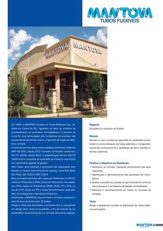 Em 1999, a MANTOVA Indústria de Tubos Plásticos Ltda., se-diada 
em Caxias do Sul, ingressou no setor da indústria de 
processamento de polímeros termoplásticos. A escolha do 
nome foi uma homenagem dos fundadores da empresa aos 
descendentes da família Vicenzi, imigrantes da região de Man-tova, 
na Itália. 
A empresa tem seu sistema da qualidade certificado conforme 
NBR ISO 9001, desde 2002 e também certificado conforme a 
ISO/TS 16949, desde 2011. A especificação técnica ISO/TS 
16949 alinha requisitos de qualidade da indústria automotiva 
com parâmetros globais de gestão. 
Além disso, seus produtos e processos são adequados para 
atender a normas internacionais de produto, como SAE J844, 
ISO 7628, DIN 74324 e DIN 73378. 
Seus principais produtos são: tubos em Poliamida 12 (PA12), 
tubos em Poliamida 6 (PA6), tubos em Poliuretano Termoplás-tico 
(TPU), tubos em Poliolefinas (PEBD, PEAD, PP e EVA), tu-bos 
em PVC, tubos em PFA e tubos termoformados (espirais), 
além de mangueiras e terminais hidráulicos. 
Atualmente, a MANTOVA atua em todo o território brasileiro e 
exporta seus produtos para 10 países. 
Desde o início das atividades, a empresa tem a consciência 
em atingir altos níveis de qualidade, a fim de atender às ne-cessidades 
e expectativas de um mercado altamente exigente. 
Negócio 
Soluções na condução de fluidos. 
Missão 
Atender a nível mundial os requisitos de qualidade na pro-dução 
e comercialização de tubos plásticos e mangueiras, 
buscando continuamente a satisfação de seus clientes in-ternos 
e externos. 
Política e Objetivos da Qualidade 
• Satisfazer os clientes, mediante atendimento dos seus 
requisitos; 
• Aperfeiçoar o aproveitamento dos processos de manu-fatura; 
• Buscar a excelência, através do aprimoramento contínuo 
dos processos e do Sistema de Gestão da Qualidade; 
• Melhorar o reconhecimento da marca no mercado de 
atuação. 
Visão 
Atingir a excelência mundial na fabricação de tubos plásti-cos 
extrusados. 
03 
 