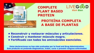 COMPLETE
PLANT BASED
PROTEIN
PROTEÍNA COMPLETA
A BASE DE PLANTAS
• Reconstruir y restaurar músculos y articulaciones.
• Construir y mantener músculo magro.
• Fortiﬁcado con todos los aminoácidos esenciales.
Vivir Bien
LIVEG D
Estas declaraciones no han sido evaluadas por la Food and Drug Administration.
Este producto no pretende diagnosticar, tratar, curar o prevenir ninguna enfermedad.
www.exidup.blogspot.com
 