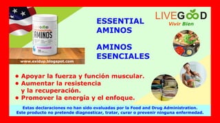 AMINOS
ESENCIALES
ESSENTIAL
AMINOS
• Apoyar la fuerza y función muscular.
• Aumentar la resistencia
y la recuperación.
• Promover la energía y el enfoque.
Vivir Bien
LIVEG D
Estas declaraciones no han sido evaluadas por la Food and Drug Administration.
Este producto no pretende diagnosticar, tratar, curar o prevenir ninguna enfermedad.
www.exidup.blogspot.com
 