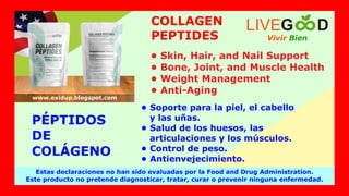 Vivir Bien
LIVEG D
Estas declaraciones no han sido evaluadas por la Food and Drug Administration.
Este producto no pretende diagnosticar, tratar, curar o prevenir ninguna enfermedad.
www.exidup.blogspot.com
• Soporte para la piel, el cabello
y las uñas.
• Salud de los huesos, las
articulaciones y los músculos.
• Control de peso.
• Antienvejecimiento.
PÉPTIDOS
DE
COLÁGENO
• Skin, Hair, and Nail Support
• Bone, Joint, and Muscle Health
• Weight Management
• Anti-Aging
COLLAGEN
PEPTIDES
 
