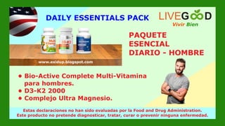 Vivir Bien
LIVEG D
www.livegoodglobal.blogspot.com
Estas declaraciones no han sido evaluadas por la Food and Drug Administration.
Este producto no pretende diagnosticar, tratar, curar o prevenir ninguna enfermedad.
www.exidup.blogspot.com
PAQUETE
ESENCIAL
DIARIO - HOMBRE
• Bio-Active Complete Multi-Vitamina
para hombres.
• D3-K2 2000
• Complejo Ultra Magnesio.
DAILY ESSENTIALS PACK
 