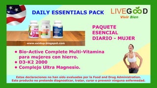 PAQUETE
ESENCIAL
DIARIO - MUJER
Vivir Bien
LIVEG D
www.livegoodglobal.blogspot.com
Estas declaraciones no han sido evaluadas por la Food and Drug Administration.
Este producto no pretende diagnosticar, tratar, curar o prevenir ninguna enfermedad.
www.exidup.blogspot.com
DAILY ESSENTIALS PACK
• Bio-Active Complete Multi-Vitamina
para mujeres con hierro.
• D3-K2 2000
• Complejo Ultra Magnesio.
 