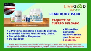PAQUETE DE
CUERPO DELGADO
Vivir Bien
LIVEG D
www.livegoodglobal.blogspot.com
Estas declaraciones no han sido evaluadas por la Food and Drug Administration.
Este producto no pretende diagnosticar, tratar, curar o prevenir ninguna enfermedad.
LEAN BODY PACK
www.exidup.blogspot.com
• 2 Proteína completa a base de plantas.
• Essential Aminos Fruit Punch/Limón.
• Complejo Ultra Magnesio.
• D3-K2 2000
• Bio-Active
Complete
Multi-Vitamina
para hombres
o mujeres.
 
