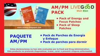PAQUETE
AM/PM
Vivir Bien
LIVEG D
www.livegoodglobal.blogspot.com
Estas declaraciones no han sido evaluadas por la Food and Drug Administration.
Este producto no pretende diagnosticar, tratar, curar o prevenir ninguna enfermedad.
www.exidup.blogspot.com
AM/PM
PACK
• Pack de Parches de Energía
y Enfoque
• Pack de parches para dormir
• Pack of Energy and
Focus Patches
• Pack of Sleep
Patches
 