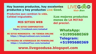 WhatsApp:
+51995680369
Telegram:
+51995680369
MIS SITIOS WEB
Hay buenos productos, hay excelentes
productos y hay productos .
Live Good
Productos que cambian la vida.
Calidad inigualable. ¡Los mejores productos
menos de LA MITAD
del precio!.
MI SITIO CORPORATIVO
https://LiveGood.com/exisalud
MI SITIO MINORISTA - MI TIENDA ONLINE
https://ShopLiveGood.com/exisalud
MI PAGINA DE ATERRIZAJE DE POWERLINE
https://LiveGoodTour.com/exisalud
Vivir Bien
LIVEG D
www.livegoodusa.blogspot.com
 