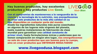 Con el compromiso de mantenernos a la vanguardia de la
ciencia y la tecnología de la nutrición, nos enorgullecemos
de crear solo productos de la más alta calidad en su
tipo disponibles en cualquier parte del mundo.
Desde los ingredientes naturales más puros cosechados
en algunos de los lugares más vírgenes del planeta,
hasta nuestras instalaciones de fabricación de clase
mundial para garantizar una calidad constante de
primer nivel, hasta formulaciones únicas y poderosas que no
tienen comparación en ningún otro lugar, nos enorgullecemos
no solo de crear productos que son buenos para tu cuerpo,
sino en crear productos que OBTENGAN RESULTADOS!
Vivir Bien
LIVEG D
Hay buenos productos, hay excelentes
productos y hay productos .
Live Good
www.livegoodusa.blogspot.com
 