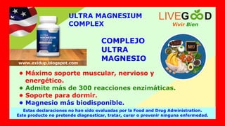 ULTRA MAGNESIUM
COMPLEX
COMPLEJO
ULTRA
MAGNESIO
• Máximo soporte muscular, nervioso y
energético.
• Admite más de 300 reacciones enzimáticas.
• Soporte para dormir.
• Magnesio más biodisponible.
Vivir Bien
LIVEG D
Estas declaraciones no han sido evaluadas por la Food and Drug Administration.
Este producto no pretende diagnosticar, tratar, curar o prevenir ninguna enfermedad.
www.exidup.blogspot.com
 