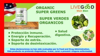 ORGANIC
SUPER GREENS
SUPER VERDES
ORGANICOS
• Protección inmune.
• Energía y Recuperación.
• Soporte de estrés.
• Soporte de desintoxicación.
• Salud
digestiva.
Vivir Bien
LIVEG D
Estas declaraciones no han sido evaluadas por la Food and Drug Administration.
Este producto no pretende diagnosticar, tratar, curar o prevenir ninguna enfermedad.
www.exidup.blogspot.com
 