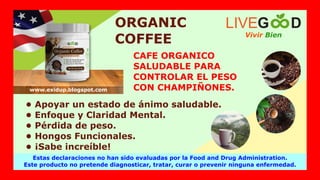 ORGANIC
COFFEE
• Apoyar un estado de ánimo saludable.
• Enfoque y Claridad Mental.
• Pérdida de peso.
• Hongos Funcionales.
• ¡Sabe increíble!
CAFE ORGANICO
SALUDABLE PARA
CONTROLAR EL PESO
CON CHAMPIÑONES.
Vivir Bien
LIVEG D
Estas declaraciones no han sido evaluadas por la Food and Drug Administration.
Este producto no pretende diagnosticar, tratar, curar o prevenir ninguna enfermedad.
www.exidup.blogspot.com
 