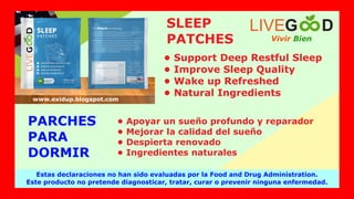 Vivir Bien
LIVEG D
Estas declaraciones no han sido evaluadas por la Food and Drug Administration.
Este producto no pretende diagnosticar, tratar, curar o prevenir ninguna enfermedad.
www.exidup.blogspot.com
SLEEP
PATCHES
• Support Deep Restful Sleep
• Improve Sleep Quality
• Wake up Refreshed
• Natural Ingredients
PARCHES
PARA
DORMIR
• Apoyar un sueño profundo y reparador
• Mejorar la calidad del sueño
• Despierta renovado
• Ingredientes naturales
 