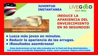 JUVENTUD
INSTANTANEA
¡REDUCE LA
APARIENCIA DEL
ENVEJECIMIENTO
EN 90 SEGUNDOS!
• Luzca más joven en minutos.
• Reducir la apariencia de las arrugas.
• ¡Resultados asombrosos!
Vivir Bien
LIVEG D
Estas declaraciones no han sido evaluadas por la Food and Drug Administration.
Este producto no pretende diagnosticar, tratar, curar o prevenir ninguna enfermedad.
www.exidup.blogspot.com
 
