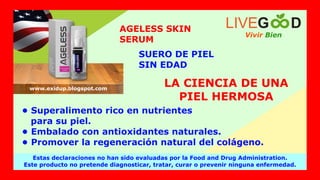 • Superalimento rico en nutrientes
para su piel.
• Embalado con antioxidantes naturales.
• Promover la regeneración natural del colágeno.
LA CIENCIA DE UNA
PIEL HERMOSA
AGELESS SKIN
SERUM
SUERO DE PIEL
SIN EDAD
Vivir Bien
LIVEG D
Estas declaraciones no han sido evaluadas por la Food and Drug Administration.
Este producto no pretende diagnosticar, tratar, curar o prevenir ninguna enfermedad.
www.exidup.blogspot.com
 