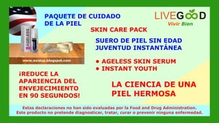 SUERO DE PIEL SIN EDAD
JUVENTUD INSTANTÁNEA
PAQUETE DE CUIDADO
DE LA PIEL Vivir Bien
LIVEG D
SKIN CARE PACK
¡REDUCE LA
APARIENCIA DEL
ENVEJECIMIENTO
EN 90 SEGUNDOS!
LA CIENCIA DE UNA
PIEL HERMOSA
www.livegoodglobal.blogspot.com
Estas declaraciones no han sido evaluadas por la Food and Drug Administration.
Este producto no pretende diagnosticar, tratar, curar o prevenir ninguna enfermedad.
www.exidup.blogspot.com
• AGELESS SKIN SERUM
• INSTANT YOUTH
 