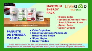 • Café Orgánico
• Essential Aminos Ponche de
frutas/Lima limón
• Súper Rojos
• Súper verdes
PAQUETE
DE ENERGIA
MAXIMA
Vivir Bien
LIVEG D
www.livegoodglobal.blogspot.com
Estas declaraciones no han sido evaluadas por la Food and Drug Administration.
Este producto no pretende diagnosticar, tratar, curar o prevenir ninguna enfermedad.
www.exidup.blogspot.com
MAXIMUM
ENERGY
PACK
• Organic Coffee
• Essential Aminos Fruit
Punch/Lemon Lime
• Super Reds
• Super Greens
 