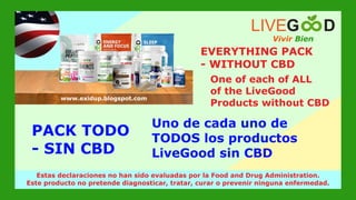 Vivir Bien
LIVEG D
www.livegoodglobal.blogspot.com
Estas declaraciones no han sido evaluadas por la Food and Drug Administration.
Este producto no pretende diagnosticar, tratar, curar o prevenir ninguna enfermedad.
www.exidup.blogspot.com
PACK TODO
- SIN CBD
EVERYTHING PACK
- WITHOUT CBD
One of each of ALL
of the LiveGood
Products without CBD
Uno de cada uno de
TODOS los productos
LiveGood sin CBD
 