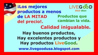¡Los mejores
productos a menos
de LA MITAD
del precio!.
Productos que
cambian la vida.
Hay buenos productos,
Hay excelentes productos y
Hay productos .
LiveGood
Vivir Bien
LIVEG D
www.livegoodusa.blogspot.com
Calidad inigualable.
 