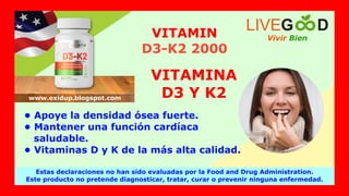 • Apoye la densidad ósea fuerte.
• Mantener una función cardíaca
saludable.
• Vitaminas D y K de la más alta calidad.
VITAMINA
D3 Y K2
VITAMIN
D3-K2 2000
Vivir Bien
LIVEG D
Estas declaraciones no han sido evaluadas por la Food and Drug Administration.
Este producto no pretende diagnosticar, tratar, curar o prevenir ninguna enfermedad.
www.exidup.blogspot.com
 