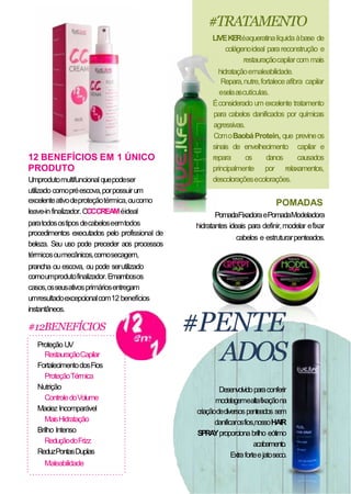 12 BENEFÍCIOS EM 1 ÚNICO
PRODUTO
Umprodutomultifuncional quepodeser
utilizado comopréescova,porpossuirum
excelenteativodeproteçãotérmica,oucomo
leave-infinalizador.OCCCREAMéideal
paratodosostiposdecabeloseemtodos
procedimentos executados pelo profissional de
beleza. Seu uso pode preceder aos processos
térmicosoumecânicos,comosecagem,
prancha ou escova, ou pode serutilizado
comoumprodutofinalizador.Emambosos
casos,osseusativosprimáriosentregam
umresultadoexcepcionalcom12 benefícios
instantâneos.
#12BENEFÍCIOS
Proteção UV
RestauraçãoCapilar
FortalecimentodosFios
ProteçãoTérmica
Nutrição
ControledoVolume
Maciez Incomparável
MaisHidratação
Brilho Intenso
ReduçãodoFrizz
ReduzPontasDuplas
Maleabilidade
LIVEKERéaqueratinalíquidaàbase de
colágenoideal parareconstrução e
restauraçãocapilarcom mais
hidrataçãoemaleabilidade.
Repara,nutre,fortaleceafibra capilar
eselaascutículas.
Éconsiderado um excelente tratamento
para cabelos danificados por químicas
agressivas.
ComoBaobáProtein, que previneos
sinais de envelhecimento capilar e
repara os danos causados
principalmente por relaxamentos,
descoloraçõesecolorações.
POMADAS
PomadaFixadoraePomadaModeladora
hidratantes ideais para definir,modelar efixar
cabelos e estruturarpenteados.
#PENTE
ADOS
Desenvolvidoparaconferir
modelagemealtafixaçãona
criaçãodediversospenteados sem
danificarosfios,nossoHAIR
SPRAYproporcionabrilho eótimo
acabamento.
Extraforteejatoseco.
#TRATAMENTO
 