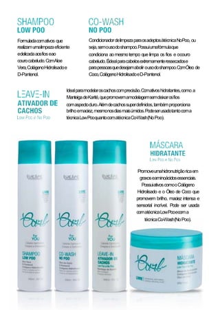 Formuladacomativos que
realizamumalimpezaeficiente
edelicadaaosfioseao
courocabeludo.ComAloe
Vera,ColágenoHidrolisadoe
D-Pantenol.
CondicionadordelimpezaparaosadeptosàtécnicaNoPoo, ou
seja,semousodoshampoo.Possuiumafórmulaque
condiciona ao mesmotempo que limpa os fios e ocouro
cabeludo.Éidealparacabelosextremamenteressecadose
parapessoasquedesejamabolir ousodoshampoo.ComÓleo de
Coco,ColágenoHidrolisadoeD-Pantenol.
Idealparamodelaroscachoscomprecisão.Comativoshidratantes,como a
ManteigadeKarité,quepromovemamodelagemsemdeixarosfios
comaspectoduro.Alémdecachossuperdefinidos,tambémproporciona
brilhoemaciez,mesmonosdiasmaisúmidos.Podeserusadotantocoma
técnicaLowPooquantocomatécnicaCo-Wash(NoPoo).
Promoveumahidronutriçãoricaem
graxoseaminoácidosessenciais.
PossuiativoscomooColágeno
Hidrolisado e o Óleo de Coco que
promovem brilho, maciez intensa e
sensorial incrível. Pode ser usada
comatécnicaLowPooecoma
técnicaCo-Wash(NoPoo).
 